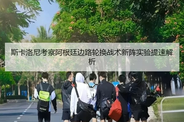 斯卡洛尼考察阿根廷边路轮换战术新阵实验提速解析